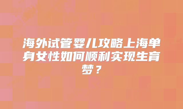 海外试管婴儿攻略上海单身女性如何顺利实现生育梦？