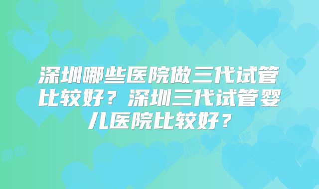 深圳哪些医院做三代试管比较好？深圳三代试管婴儿医院比较好？