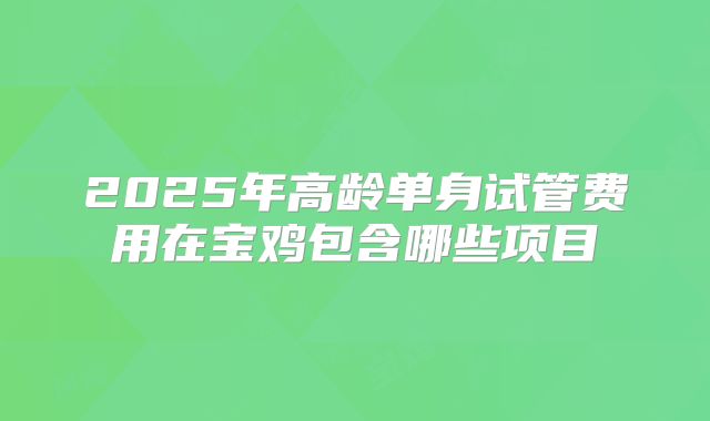 2025年高龄单身试管费用在宝鸡包含哪些项目