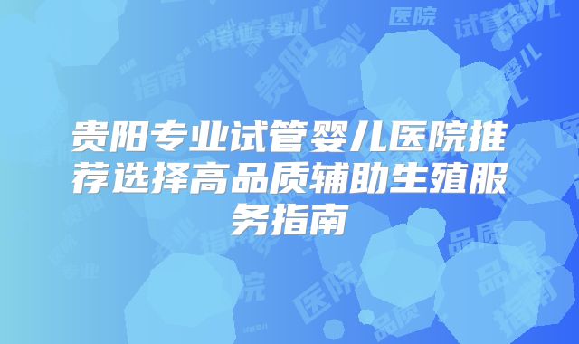 贵阳专业试管婴儿医院推荐选择高品质辅助生殖服务指南