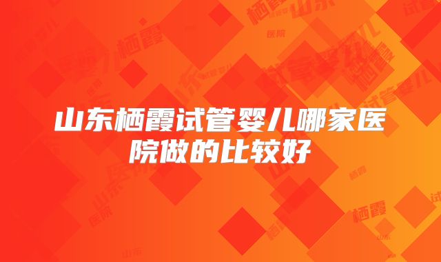 山东栖霞试管婴儿哪家医院做的比较好