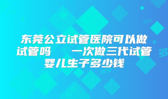 东莞公立试管医院可以做试管吗   一次做三代试管婴儿生子多少钱