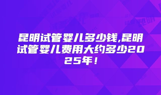 昆明试管婴儿多少钱,昆明试管婴儿费用大约多少2025年！