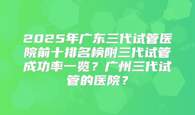 2025年广东三代试管医院前十排名榜附三代试管成功率一览?广州三代试管的医院?