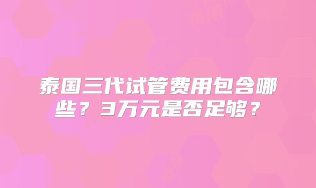 泰国三代试管费用包含哪些？3万元是否足够？