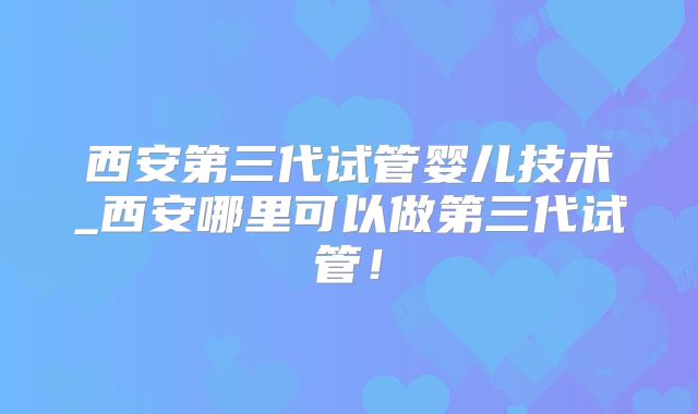 西安第三代试管婴儿技术_西安哪里可以做第三代试管!