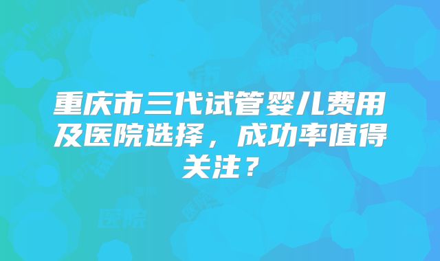 重庆市三代试管婴儿费用及医院选择，成功率值得关注？