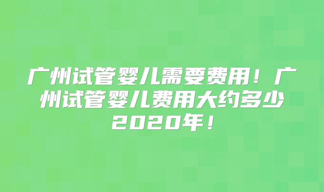 广州试管婴儿需要费用！广州试管婴儿费用大约多少2020年！
