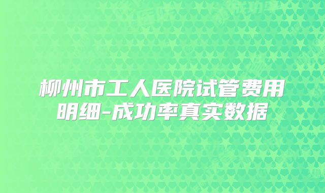 柳州市工人医院试管费用明细-成功率真实数据