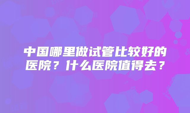 中国哪里做试管比较好的医院？什么医院值得去？