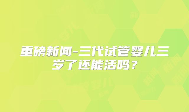 重磅新闻-三代试管婴儿三岁了还能活吗?