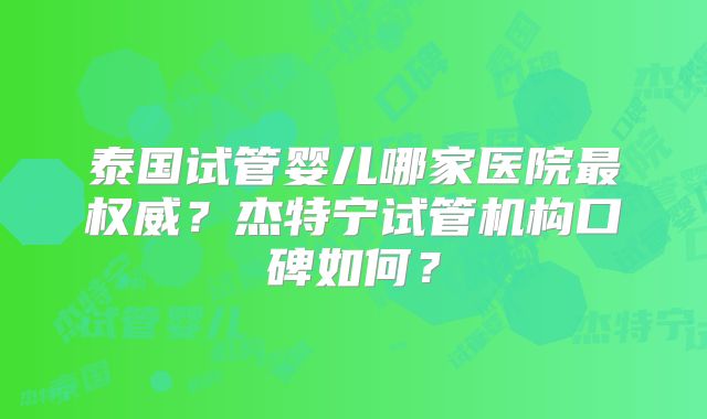 泰国试管婴儿哪家医院最权威？杰特宁试管机构口碑如何？
