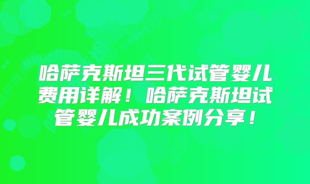 哈萨克斯坦三代试管婴儿费用详解！哈萨克斯坦试管婴儿成功案例分享！