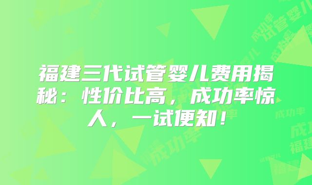 福建三代试管婴儿费用揭秘：性价比高，成功率惊人，一试便知！