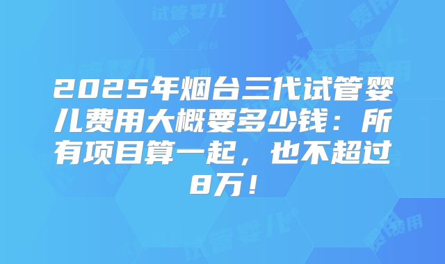 2025年烟台三代试管婴儿费用大概要多少钱：所有项目算一起，也不超过8万！