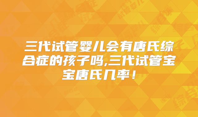 三代试管婴儿会有唐氏综合症的孩子吗,三代试管宝宝唐氏几率！