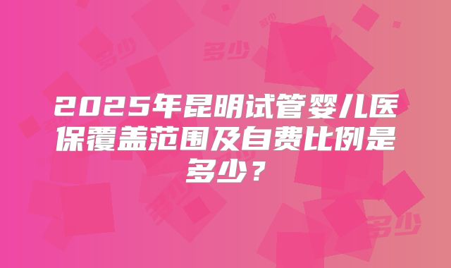 2025年昆明试管婴儿医保覆盖范围及自费比例是多少?