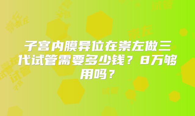 子宫内膜异位在崇左做三代试管需要多少钱？8万够用吗？