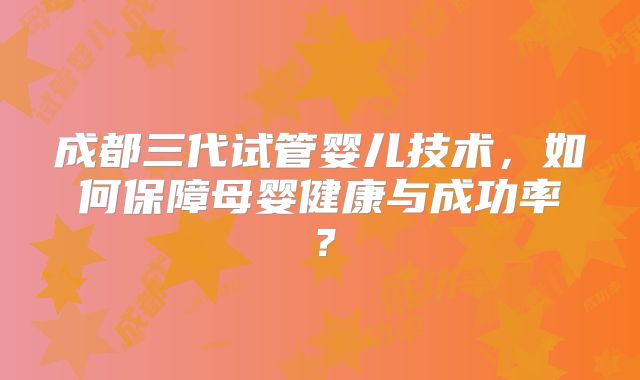 成都三代试管婴儿技术，如何保障母婴健康与成功率？