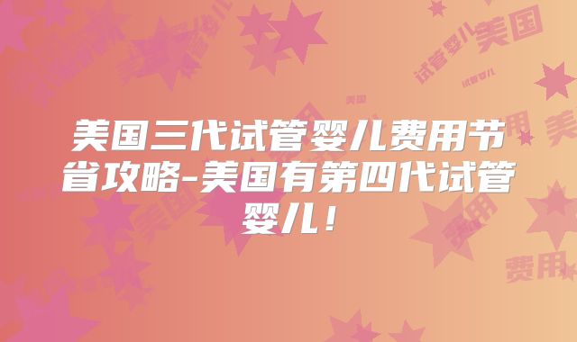美国三代试管婴儿费用节省攻略-美国有第四代试管婴儿！