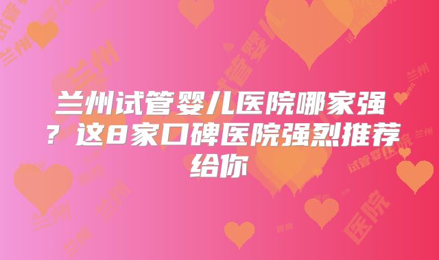 兰州试管婴儿医院哪家强？这8家口碑医院强烈推荐给你