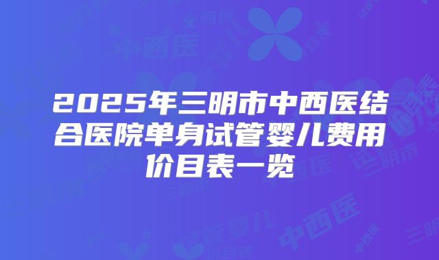 2025年三明市中西医结合医院单身试管婴儿费用价目表一览