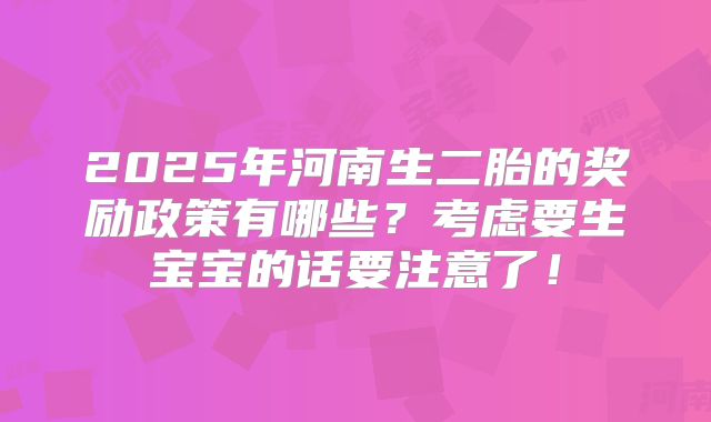 2025年河南生二胎的奖励政策有哪些？考虑要生宝宝的话要注意了！