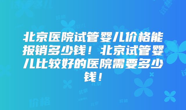 北京医院试管婴儿价格能报销多少钱！北京试管婴儿比较好的医院需要多少钱！