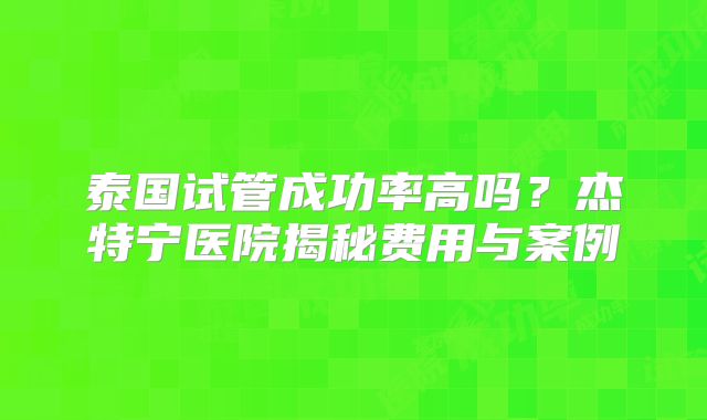 泰国试管成功率高吗？杰特宁医院揭秘费用与案例