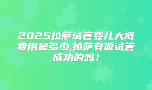 2025拉萨试管婴儿大概费用是多少,拉萨有做试管成功的吗！