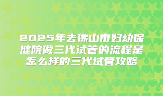 2025年去佛山市妇幼保健院做三代试管的流程是怎么样的三代试管攻略