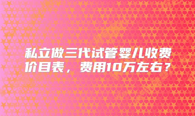 私立做三代试管婴儿收费价目表,费用10万左右?
