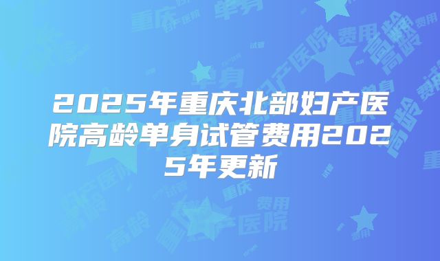 2025年重庆北部妇产医院高龄单身试管费用2025年更新