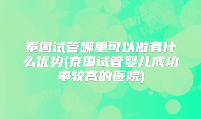 泰国试管哪里可以做有什么优势(泰国试管婴儿成功率较高的医院)
