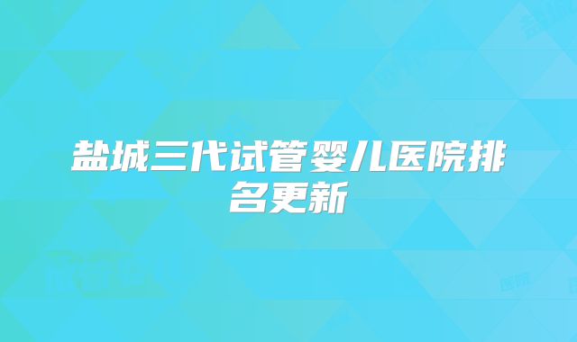 盐城三代试管婴儿医院排名更新