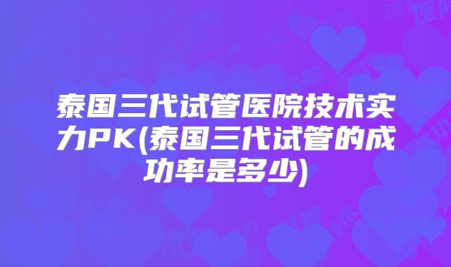 泰国三代试管医院技术实力PK(泰国三代试管的成功率是多少)