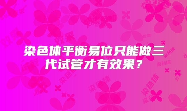 染色体平衡易位只能做三代试管才有效果？