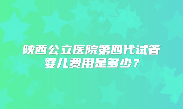 陕西公立医院第四代试管婴儿费用是多少？