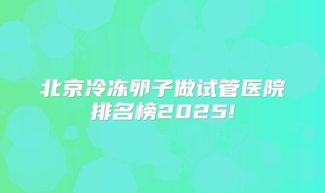 北京冷冻卵子做试管医院排名榜2025!