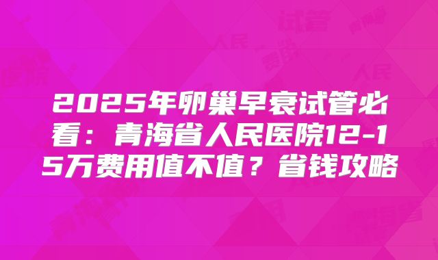 2025年卵巢早衰试管必看：青海省人民医院12-15万费用值不值？省钱攻略