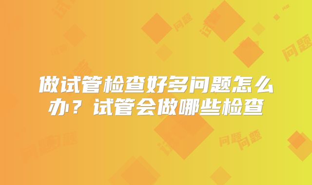 做试管检查好多问题怎么办？试管会做哪些检查