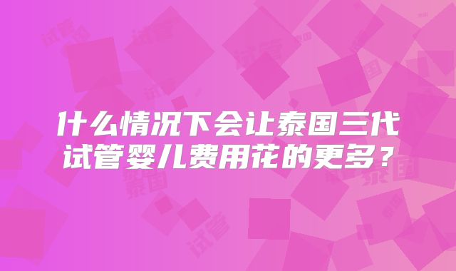 什么情况下会让泰国三代试管婴儿费用花的更多？