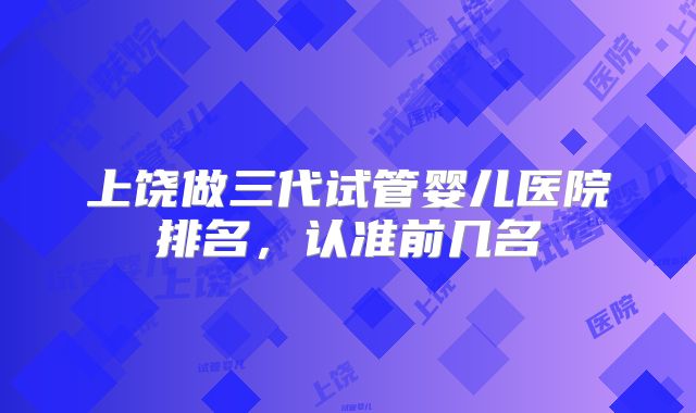 上饶做三代试管婴儿医院排名,认准前几名