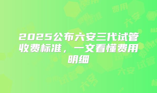 2025公布六安三代试管收费标准，一文看懂费用明细