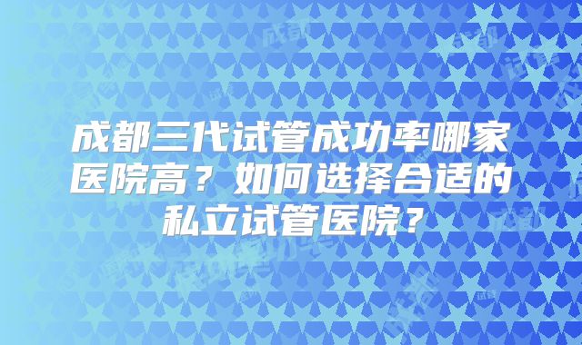 成都三代试管成功率哪家医院高？如何选择合适的私立试管医院？