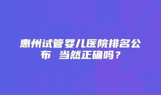 惠州试管婴儿医院排名公布 当然正确吗？