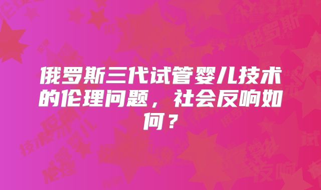 俄罗斯三代试管婴儿技术的伦理问题，社会反响如何？