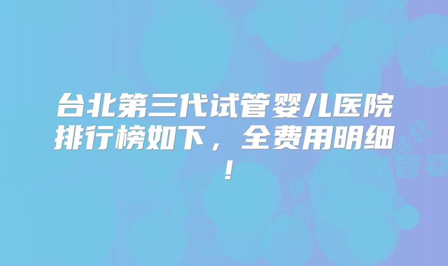 台北第三代试管婴儿医院排行榜如下，全费用明细！