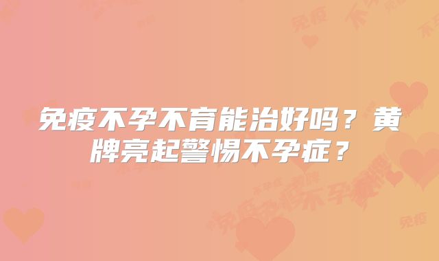 免疫不孕不育能治好吗？黄牌亮起警惕不孕症？