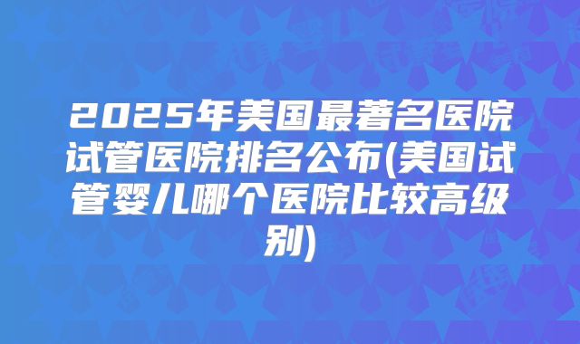 2025年美国最著名医院试管医院排名公布(美国试管婴儿哪个医院比较高级别)